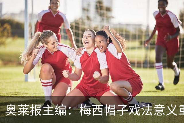 奥莱报主编：梅西帽子戏法意义重大 希望阿根廷在淘汰赛对乌拉圭