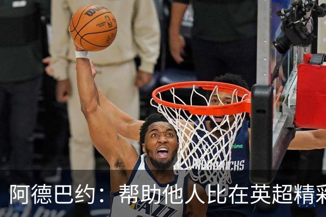 阿德巴约：帮助他人比在英超精彩进球更有意义