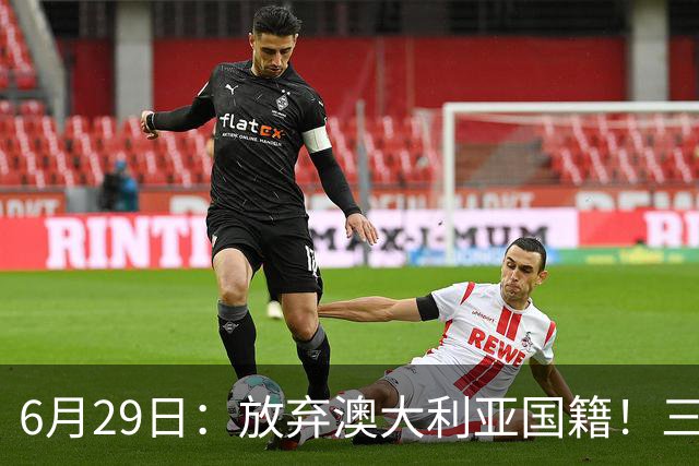 6月29日：放弃澳大利亚国籍！三位澳大利国少队核心都将入籍为中国男足出战